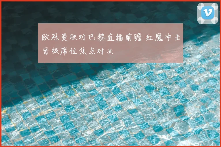 欧冠曼联对巴黎直播前瞻 红魔冲击晋级席位焦点对决