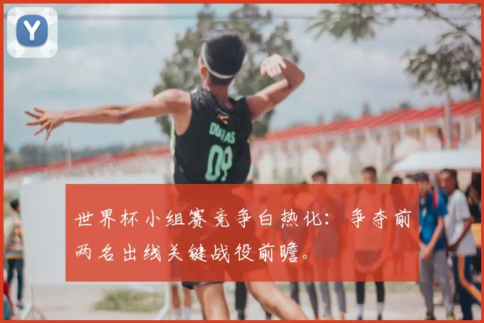 世界杯小组赛竞争白热化：争夺前两名出线关键战役前瞻。