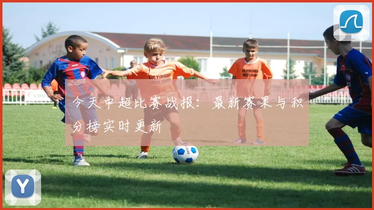 今天中超比赛战报：最新赛果与积分榜实时更新
