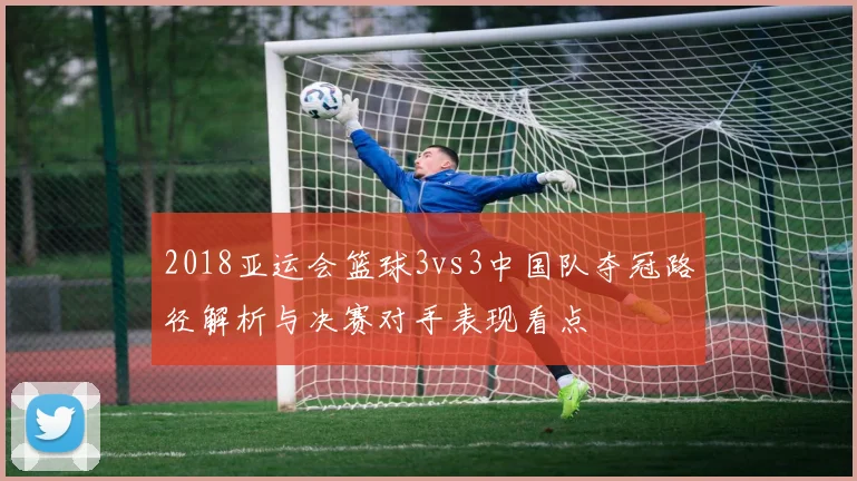 2018亚运会篮球3vs3中国队夺冠路径解析与决赛对手表现看点