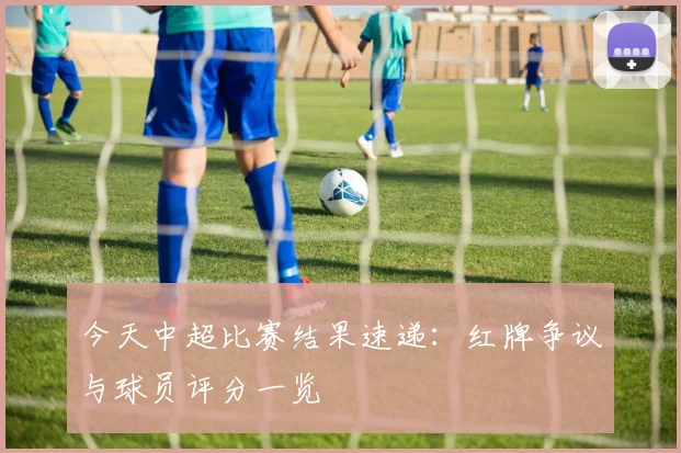 今天中超比赛结果速递：红牌争议与球员评分一览
