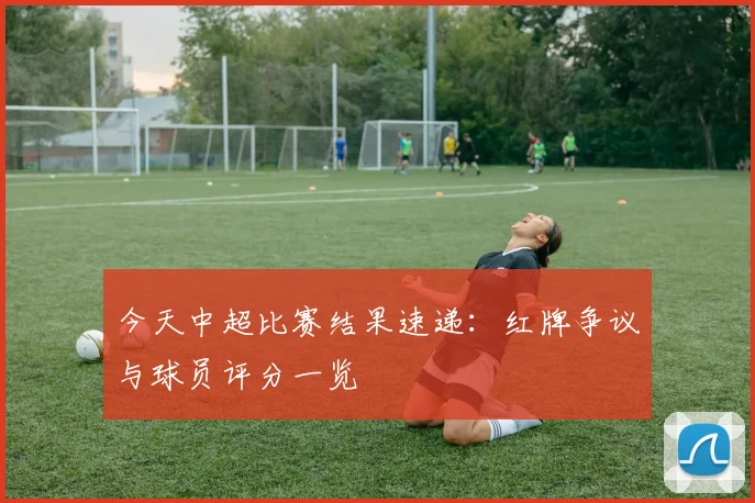 今天中超比赛结果速递：红牌争议与球员评分一览