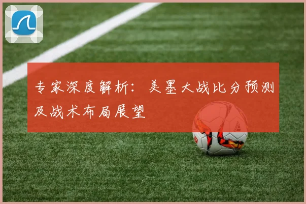 专家深度解析：美墨大战比分预测及战术布局展望