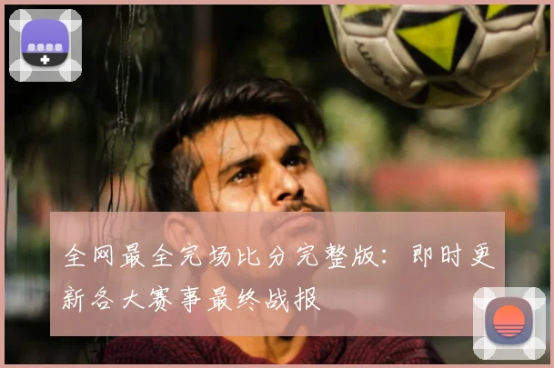 全网最全完场比分完整版：即时更新各大赛事最终战报